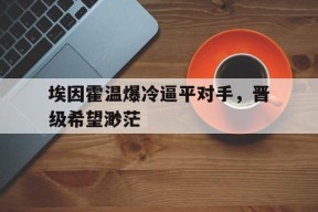 米乐M6官方网站-包含埃因霍温爆冷逼平对手，晋级希望渺茫的词条