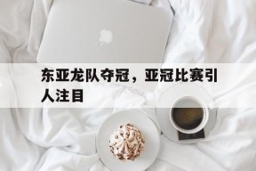 米乐APP下载-东亚龙队夺冠，亚冠比赛引人注目(东亚龙队夺冠,亚冠比赛引人注目的是谁)