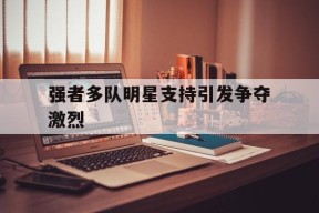 米乐M6登录-包含强者多队明星支持引发争夺激烈的词条